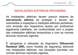 As instalações elétricas devem possuir sistema de
aterramento elétrico de proteção e devem ser
submetidas a inspeções e medições elétricas periódicas,
com emissão dos respectivos laudos por profissional
legalmente habilitado, em conformidade com o projeto
das instalações elétricas temporárias e com as normas
técnicas nacionais vigentes.
É obrigatória a utilização do dispositivo Diferencial
Residual (DR), como medida de segurança adicional
nas instalações elétricas, nas situações previstas nas
normas técnicas nacionais vigentes.
INSTALAÇÕES ELÉTRICAS PROVISÓRIA
 
