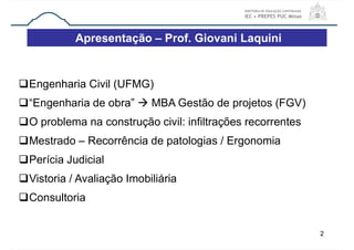 2
Engenharia Civil (UFMG)
“Engenharia de obra”  MBA Gestão de projetos (FGV)
O problema na construção civil: infiltrações recorrentes
Mestrado – Recorrência de patologias / Ergonomia
Perícia Judicial
Vistoria / Avaliação Imobiliária
Consultoria
Apresentação – Prof. Giovani Laquini
 