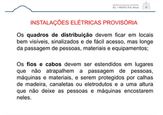 Os quadros de distribuição devem ficar em locais
bem visíveis, sinalizados e de fácil acesso, mas longe
da passagem de pessoas, materiais e equipamentos;
Os fios e cabos devem ser estendidos em lugares
que não atrapalhem a passagem de pessoas,
máquinas e materiais, e serem protegidos por calhas
de madeira, canaletas ou eletrodutos e a uma altura
que não deixe as pessoas e máquinas encostarem
neles.
INSTALAÇÕES ELÉTRICAS PROVISÓRIA
 