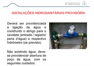 Deverá ser providenciada
a ligação de água e
construído o abrigo para o
cavalete (entrada / registro/
pena d’água) e respectivo
hidrômetro (se previsto).
Não existindo água, deve-
se providenciar abertura de
poço de água, com os
seguintes cuidados:
INSTALAÇÕES HIDROSANITÁRIAS PROVISÓRIA
 