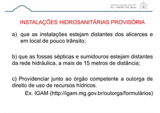 a) que as instalações estejam distantes dos alicerces e
em local de pouco trânsito;
b) que as fossas sépticas e sumidouros estejam distantes
da rede hidráulica, a mais de 15 metros de distância;
c) Providenciar junto ao órgão competente a outorga de
direito de uso de recursos hídricos.
Ex. IGAM (http://igam.mg.gov.br/outorga/formulários)
INSTALAÇÕES HIDROSANITÁRIAS PROVISÓRIA
 