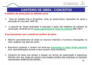 CANTEIRO DE OBRA - CONCEITOS
O canteiro de obras pode ser definido como:
 “área de trabalho fixa e temporária, onde se desenvolvem operações de apoio e
execução de uma obra” (NR-18);
 o conjunto de “áreas destinadas à execução e apoio dos trabalhos da indústria da
construção, dividindo-se em áreas operacionais e áreas de vivência (NB-1367).
O que buscamos com o estudo do canteiro de obras:
 Máximo aproveitamento de todos os recursos materiais e humanos empregados na
obra, qualquer que seja seu porte;
 Buscamos implantar o canteiro em local que permaneça o maior tempo possível,
pois, desmobilizações durante a obra causam muito transtorno;
 Canteiros de obras que deixam a desejar em termos de organização e segurança,
fazendo com que, longe de criarem uma imagem positiva das empresas no mercado,
recomendem distância aos clientes.
25
 