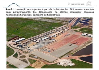 29
Amplo: construção ocupa pequena parcela do terreno, tem fácil acesso e espaço
para armazenamento. Ex. Construções de plantas industriais, conjuntos
habitacionais horizontais, barragens ou hidrelétricas.
 