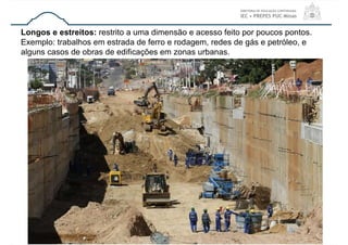 30
Longos e estreitos: restrito a uma dimensão e acesso feito por poucos pontos.
Exemplo: trabalhos em estrada de ferro e rodagem, redes de gás e petróleo, e
alguns casos de obras de edificações em zonas urbanas.
 