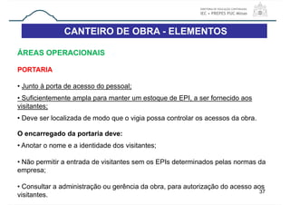 CANTEIRO DE OBRA - ELEMENTOS
37
ÁREAS OPERACIONAIS
PORTARIA
• Junto à porta de acesso do pessoal;
• Suficientemente ampla para manter um estoque de EPI, a ser fornecido aos
visitantes;
• Deve ser localizada de modo que o vigia possa controlar os acessos da obra.
O encarregado da portaria deve:
• Anotar o nome e a identidade dos visitantes;
• Não permitir a entrada de visitantes sem os EPIs determinados pelas normas da
empresa;
• Consultar a administração ou gerência da obra, para autorização do acesso aos
visitantes.
 