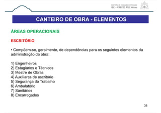 CANTEIRO DE OBRA - ELEMENTOS
38
ÁREAS OPERACIONAIS
ESCRITÓRIO
• Compõem-se, geralmente, de dependências para os seguintes elementos da
administração da obra:
1) Engenheiros
2) Estagiários e Técnicos
3) Mestre de Obras
4) Auxiliares de escritório
5) Segurança do Trabalho
6) Ambulatório
7) Sanitários
8) Encarregados
 