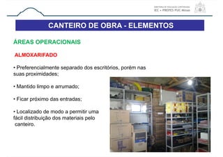 CANTEIRO DE OBRA - ELEMENTOS
39
ÁREAS OPERACIONAIS
ALMOXARIFADO
• Preferencialmente separado dos escritórios, porém nas
suas proximidades;
• Mantido limpo e arrumado;
• Ficar próximo das entradas;
• Localizado de modo a permitir uma
fácil distribuição dos materiais pelo
canteiro.
 
