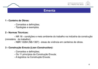 4
1 - Canteiro de Obras:
- Conceitos e definições;
- Tipologias e exemplos.
2 - Normas Técnicas:
- NR 18 - condições e meio ambiente do trabalho na indústria da construção
(ministério do trabalho);
- NBR 12284 (NB-1367) - áreas de vivência em canteiros de obras.
3 - Construção Enxuta (Lean Construction):
- Conceitos e definições;
- Os 11 princípios da Construção Enxuta;
- A logística na Construção Enxuta;
Ementa
 