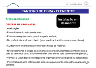 CANTEIRO DE OBRA - ELEMENTOS
40
Áreas operacionais
CENTRAL DE ARGAMASSA
Localização:
• Proximidades do estoque de areia;
• Próximo ao equipamento para transporte vertical;
• De preferência em local coberto (para viabilizar trabalho mesmo com chuva);
• Cuidado com interferências com outros fluxos de material;
• N° de betoneiras é função da demanda da obra por argamassas (mesmo que a
obra só demande uma, é conveniente ter uma menor para caso de emergências);
• Verificar a viabilidade de utilização de argamassa industrializada ou estabilizada;
• Prever tablado para estoque dos sacos de aglomerante necessários para o dia de
trabalho.
Instalação em
desuso*!!!
 