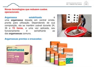 Novas tecnologias que reduzem custos
operacionais:
Argamassa estabilizada é
uma argamassa dosada em central úmida,
pronta para utilização. Dependendo de sua
composição, ela se mantém usável durante 24,
36 e 72 horas, e uma vez aplicada, seu
funcionamento é semelhante ao
das argamassas comuns.
Argamassas prontas e ensacadas:
 
