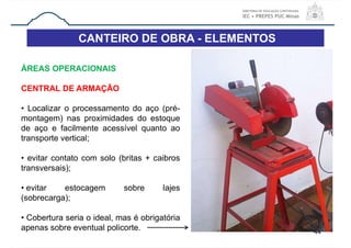 CANTEIRO DE OBRA - ELEMENTOS
44
ÁREAS OPERACIONAIS
CENTRAL DE ARMAÇÃO
• Localizar o processamento do aço (pré-
montagem) nas proximidades do estoque
de aço e facilmente acessível quanto ao
transporte vertical;
• evitar contato com solo (britas + caibros
transversais);
• evitar estocagem sobre lajes
(sobrecarga);
• Cobertura seria o ideal, mas é obrigatória
apenas sobre eventual policorte.
 