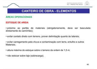 CANTEIRO DE OBRA - ELEMENTOS
46
ÁREAS OPERACIONAIS
ESTOQUE DE AREIA
• próximo ao portão de materiais (obrigatoriamente, deve ser basculada
diretamente do caminhão);
• evitar contato direto com terreno, prover delimitação quanto às laterais;
• evitar carregamento pela chuva e contaminação com terra, entulho e outros
Materiais;
• altura máxima do estoque sobre o terreno da ordem de 1,5 m;
• não estocar sobre laje (sobrecarga).
 