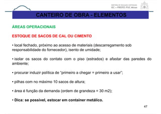 CANTEIRO DE OBRA - ELEMENTOS
47
ÁREAS OPERACIONAIS
ESTOQUE DE SACOS DE CAL OU CIMENTO
• local fechado, próximo ao acesso de materiais (descarregamento sob
responsabilidade do fornecedor), isento de umidade;
• isolar os sacos do contato com o piso (estrados) e afastar das paredes do
ambiente;
• procurar induzir política de “primeiro a chegar = primeiro a usar”;
• pilhas com no máximo 10 sacos de altura;
• área é função da demanda (ordem de grandeza = 30 m2);
• Dica: se possível, estocar em container metálico.
 