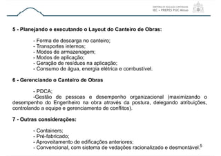 5 - Planejando e executando o Layout do Canteiro de Obras:
- Forma de descarga no canteiro;
- Transportes internos;
- Modos de armazenagem;
- Modos de aplicação;
- Geração de resíduos na aplicação;
- Consumo de água, energia elétrica e combustível.
6 - Gerenciando o Canteiro de Obras
- PDCA;
-Gestão de pessoas e desempenho organizacional (maximizando o
desempenho do Engenheiro na obra através da postura, delegando atribuições,
controlando a equipe e gerenciamento de conflitos).
7 - Outras considerações:
- Containers;
- Pré-fabricado;
- Aproveitamento de edificações anteriores;
- Convencional, com sistema de vedações racionalizado e desmontável.5
 