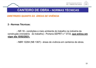 CANTEIRO DE OBRA - NORMAS TÉCNICAS
51
DIRETRIZES QUANTO ÀS ÁREAS DE VIVÊNCIA
2 - Normas Técnicas:
- NR 18 - condições e meio ambiente do trabalho na indústria da
construção (ministério do trabalho) - Portaria SEPRT n.º 3733, que entrou em
vigor dia 10/02/2021;
- NBR 12284 (NB 1367) - áreas de vivência em canteiros de obras.
 