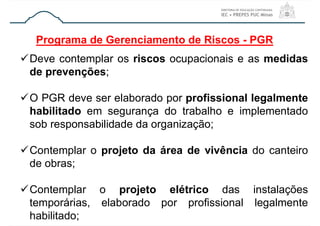 Programa de Gerenciamento de Riscos - PGR
Deve contemplar os riscos ocupacionais e as medidas
de prevenções;
O PGR deve ser elaborado por profissional legalmente
habilitado em segurança do trabalho e implementado
sob responsabilidade da organização;
Contemplar o projeto da área de vivência do canteiro
de obras;
Contemplar o projeto elétrico das instalações
temporárias, elaborado por profissional legalmente
habilitado;
 