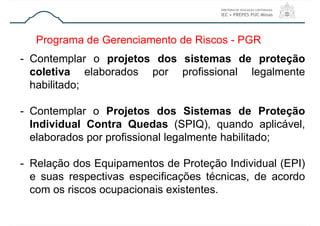 Programa de Gerenciamento de Riscos - PGR
- Contemplar o projetos dos sistemas de proteção
coletiva elaborados por profissional legalmente
habilitado;
- Contemplar o Projetos dos Sistemas de Proteção
Individual Contra Quedas (SPIQ), quando aplicável,
elaborados por profissional legalmente habilitado;
- Relação dos Equipamentos de Proteção Individual (EPI)
e suas respectivas especificações técnicas, de acordo
com os riscos ocupacionais existentes.
 