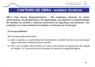 57
CANTEIRO DE OBRA - NORMAS TÉCNICAS
18.1.1 Esta Norma Regulamentadora - NR estabelece diretrizes de ordem
administrativa, de planejamento e de organização, que objetivam a implementação
de medidas de controle e sistemas preventivos de segurança nos processos, nas
condições e no meio ambiente de trabalho na Indústria da Construção.
 
