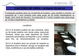CANTEIRO DE OBRA - NORMAS TÉCNICAS
66
A instalação sanitária deve ser constituída de lavatório, vaso sanitário e mictório, na
proporção de 1 (um) conjunto para cada grupo de 20 (vinte) trabalhadores ou
fração, bem como de chuveiro, na proporção de 1 (uma) unidade para cada grupo
de 10 (dez) trabalhadores ou fração.
Lavatórios
24.3.3 O lavatório poderá ser tipo individual, calha
ou de tampo coletivo com várias cubas, possuindo
torneiras, sendo que cada segmento de 0,60m
(sessenta centímetros) corresponde a uma unidade
para fins de dimensionamento do lavatório.
24.3.4 O lavatório deve ser provido de material ou
dispositivo para a limpeza, enxugo ou secagem das
mãos, proibindo-se o uso de toalhas coletivas.
 