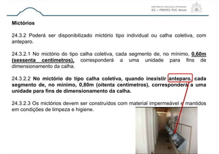 Mictórios
24.3.2 Poderá ser disponibilizado mictório tipo individual ou calha coletiva, com
anteparo.
24.3.2.1 No mictório do tipo calha coletiva, cada segmento de, no mínimo, 0,60m
(sessenta centímetros), corresponderá a uma unidade para fins de
dimensionamento da calha.
24.3.2.2 No mictório do tipo calha coletiva, quando inexistir anteparo, cada
segmento de, no mínimo, 0,80m (oitenta centímetros), corresponderá a uma
unidade para fins de dimensionamento da calha.
24.3.2.3 Os mictórios devem ser construídos com material impermeável e mantidos
em condições de limpeza e higiene.
 