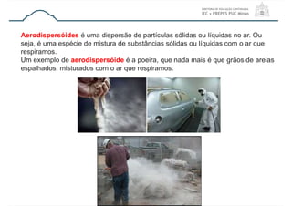 Aerodispersóides é uma dispersão de partículas sólidas ou líquidas no ar. Ou
seja, é uma espécie de mistura de substâncias sólidas ou líquidas com o ar que
respiramos.
Um exemplo de aerodispersóide é a poeira, que nada mais é que grãos de areias
espalhados, misturados com o ar que respiramos.
 