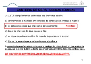 CANTEIRO DE OBRA - NORMAS TÉCNICAS
72
24.3.6 Os compartimentos destinados aos chuveiros devem:
a) ser individuais e mantidos em condição de conservação, limpeza e higiene;
b) ter portas de acesso que impeçam o devassamento; Novidade
c) dispor de chuveiro de água quente e fria;
d) ter piso e paredes revestidos de material impermeável e lavável;
e) dispor de suporte para sabonete e para toalha; e
f) possuir dimensões de acordo com o código de obras local ou, na ausência
desse, no mínimo 0,80m (oitenta centímetros) por 0,80m (oitenta centímetros).
OS CHUVEIROS DEVEM SER ATERRADOS ADEQUADAMENTE.
 