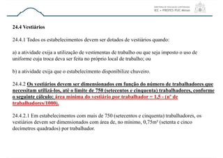 24.4 Vestiários
24.4.1 Todos os estabelecimentos devem ser dotados de vestiários quando:
a) a atividade exija a utilização de vestimentas de trabalho ou que seja imposto o uso de
uniforme cuja troca deva ser feita no próprio local de trabalho; ou
b) a atividade exija que o estabelecimento disponibilize chuveiro.
24.4.2 Os vestiários devem ser dimensionados em função do número de trabalhadores que
necessitam utilizá-los, até o limite de 750 (setecentos e cinquenta) trabalhadores, conforme
o seguinte cálculo: área mínima do vestiário por trabalhador = 1,5 - (nº de
trabalhadores/1000).
24.4.2.1 Em estabelecimentos com mais de 750 (setecentos e cinquenta) trabalhadores, os
vestiários devem ser dimensionados com área de, no mínimo, 0,75m² (setenta e cinco
decímetros quadrados) por trabalhador.
 