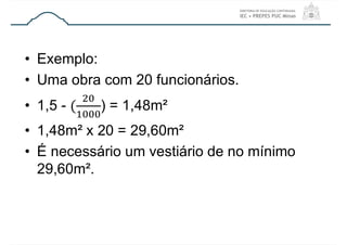 • Exemplo:
• Uma obra com 20 funcionários.
• 1,5 - ) = 1,48m²
• 1,48m² x 20 = 29,60m²
• É necessário um vestiário de no mínimo
29,60m².
 