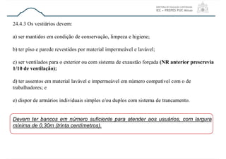 24.4.3 Os vestiários devem:
a) ser mantidos em condição de conservação, limpeza e higiene;
b) ter piso e parede revestidos por material impermeável e lavável;
c) ser ventilados para o exterior ou com sistema de exaustão forçada (NR anterior prescrevia
1/10 de ventilação);
d) ter assentos em material lavável e impermeável em número compatível com o de
trabalhadores; e
e) dispor de armários individuais simples e/ou duplos com sistema de trancamento.
Devem ter bancos em número suficiente para atender aos usuários, com largura
mínima de 0,30m (trinta centímetros).
 