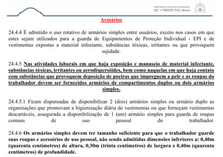 Armários
24.4.4 É admitido o uso rotativo de armários simples entre usuários, exceto nos casos em que
estes sejam utilizados para a guarda de Equipamentos de Proteção Individual - EPI e de
vestimentas expostas a material infectante, substâncias tóxicas, irritantes ou que provoquem
sujidade.
24.4.5 Nas atividades laborais em que haja exposição e manuseio de material infectante,
substâncias tóxicas, irritantes ou aerodispersóides, bem como naquelas em que haja contato
com substâncias que provoquem deposição de poeiras que impregnem a pele e as roupas do
trabalhador devem ser fornecidos armários de compartimentos duplos ou dois armários
simples.
24.4.5.1 Ficam dispensadas de disponibilizar 2 (dois) armários simples ou armário duplo as
organizações que promovam a higienização diária de vestimentas ou que forneçam vestimentas
descartáveis, assegurada a disponibilização de 1 (um) armário simples para guarda de roupas
comuns de uso pessoal do trabalhador.
24.4.6 Os armários simples devem ter tamanho suficiente para que o trabalhador guarde
suas roupas e acessórios de uso pessoal, não sendo admitidas dimensões inferiores a: 0,40m
(quarenta centímetros) de altura, 0,30m (trinta centímetros) de largura e 0,40m (quarenta
centímetros) de profundidade.
 