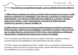 24.4.6.1 Nos armários de compartimentos duplos, não são admitidas dimensões inferiores
a:
a) 0,80m (oitenta centímetros) de altura por 0,30m (trinta centímetros) de largura e 0,40m
(quarenta centímetros) de profundidade, com separação ou prateleira, de modo que um
compartimento, com a altura de 0,40m (quarenta centímetros), se destine a abrigar a
roupa de uso comum e o outro compartimento, com altura de 0,40m (quarenta
centímetros) a guardar a roupa de trabalho; ou
b) 0,80m (oitenta centímetros) de altura por 0,50m (cinquenta centímetros) de largura e
0,40m (quarenta centímetros) de profundidade, com divisão no sentido vertical, de forma
que os compartimentos, com largura de 0,25m (vinte e cinco centímetros), estabeleçam,
rigorosamente, o isolamento das roupas de uso comum e de trabalho.
24.4.7 As empresas que oferecerem serviços de guarda volume para a guarda de roupas e
acessórios pessoais dos trabalhadores estão dispensadas de fornecer armários.
24.4.8 Nas empresas desobrigadas de manter vestiário, deve ser garantido o fornecimento de
escaninho, gaveta com tranca ou similar que permita a guarda individual de pertences pessoais
dos trabalhadores ou serviço de guarda-volume.
 