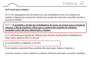 24.5 Locais para refeições
24.5.1 Os empregadores devem oferecer aos seus trabalhadores locais em condições de
conforto e higiene para tomada das refeições por ocasião dos intervalos concedidos durante a
jornada de trabalho.
24.5.1.1 É permitida a divisão dos trabalhadores do turno, em grupos para a tomada de
refeições, a fim de organizar o fluxo para o conforto dos usuários do refeitório,
garantido o intervalo para alimentação e repouso.
24.5.2 Os locais para tomada de refeições para atender até 30 (trinta) trabalhadores,
observado o subitem 24.5.1.1, devem:
a) ser destinados ou adaptados a este fim;
b) ser arejados e apresentar boas condições de conservação, limpeza e higiene; e
c) possuir assentos e mesas, balcões ou similares suficientes para todos os usuários atendidos.
 