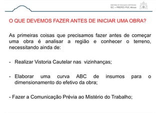 O QUE DEVEMOS FAZER ANTES DE INICIAR UMA OBRA?
As primeiras coisas que precisamos fazer antes de começar
uma obra é analisar a região e conhecer o terreno,
necessitando ainda de:
- Realizar Vistoria Cautelar nas vizinhanças;
- Elaborar uma curva ABC de insumos para o
dimensionamento do efetivo da obra;
- Fazer a Comunicação Prévia ao Mistério do Trabalho;
 