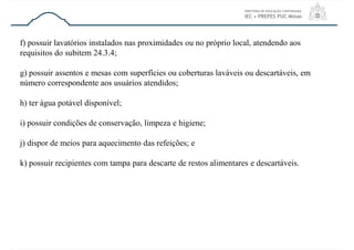 f) possuir lavatórios instalados nas proximidades ou no próprio local, atendendo aos
requisitos do subitem 24.3.4;
g) possuir assentos e mesas com superfícies ou coberturas laváveis ou descartáveis, em
número correspondente aos usuários atendidos;
h) ter água potável disponível;
i) possuir condições de conservação, limpeza e higiene;
j) dispor de meios para aquecimento das refeições; e
k) possuir recipientes com tampa para descarte de restos alimentares e descartáveis.
 