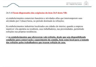 24.5.4 Ficam dispensados das exigências do item 24.5 desta NR:
a) estabelecimentos comerciais bancários e atividades afins que interromperem suas
atividades por 2 (duas) horas, no período destinado às refeições;
b) estabelecimentos industriais localizados em cidades do interior, quando a empresa
mantiver vila operária ou residirem, seus trabalhadores, nas proximidades, permitindo
refeições nas próprias residências.
c) os estabelecimentos que oferecerem vale-refeição, desde que seja disponibilizado
condições para conservação e aquecimento da comida, bem como local para a tomada
das refeições pelos trabalhadores que trazem refeição de casa.
 