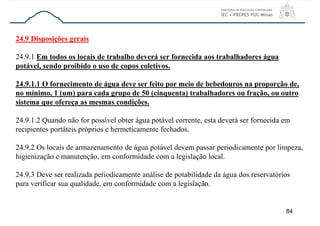 84
24.9 Disposições gerais
24.9.1 Em todos os locais de trabalho deverá ser fornecida aos trabalhadores água
potável, sendo proibido o uso de copos coletivos.
24.9.1.1 O fornecimento de água deve ser feito por meio de bebedouros na proporção de,
no mínimo, 1 (um) para cada grupo de 50 (cinquenta) trabalhadores ou fração, ou outro
sistema que ofereça as mesmas condições.
24.9.1.2 Quando não for possível obter água potável corrente, esta deverá ser fornecida em
recipientes portáteis próprios e hermeticamente fechados.
24.9.2 Os locais de armazenamento de água potável devem passar periodicamente por limpeza,
higienização e manutenção, em conformidade com a legislação local.
24.9.3 Deve ser realizada periodicamente análise de potabilidade da água dos reservatórios
para verificar sua qualidade, em conformidade com a legislação.
 