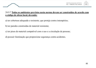 85
24.9.7 Todos os ambientes previstos nesta norma devem ser construídos de acordo com
o código de obras local, devendo:
a) ter cobertura adequada e resistente, que proteja contra intempéries;
b) ter paredes construídas de material resistente;
c) ter pisos de material compatível com o uso e a circulação de pessoas;
d) possuir iluminação que proporcione segurança contra acidentes.
 