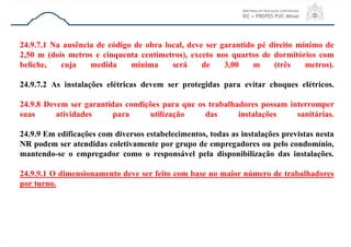 24.9.7.1 Na ausência de código de obra local, deve ser garantido pé direito mínimo de
2,50 m (dois metros e cinquenta centímetros), exceto nos quartos de dormitórios com
beliche, cuja medida mínima será de 3,00 m (três metros).
24.9.7.2 As instalações elétricas devem ser protegidas para evitar choques elétricos.
24.9.8 Devem ser garantidas condições para que os trabalhadores possam interromper
suas atividades para utilização das instalações sanitárias.
24.9.9 Em edificações com diversos estabelecimentos, todas as instalações previstas nesta
NR podem ser atendidas coletivamente por grupo de empregadores ou pelo condomínio,
mantendo-se o empregador como o responsável pela disponibilização das instalações.
24.9.9.1 O dimensionamento deve ser feito com base no maior número de trabalhadores
por turno.
 