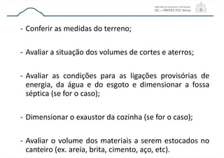- Conferir as medidas do terreno;
- Avaliar a situação dos volumes de cortes e aterros;
- Avaliar as condições para as ligações provisórias de
energia, da água e do esgoto e dimensionar a fossa
séptica (se for o caso);
- Dimensionar o exaustor da cozinha (se for o caso);
- Avaliar o volume dos materiais a serem estocados no
canteiro (ex. areia, brita, cimento, aço, etc).
 