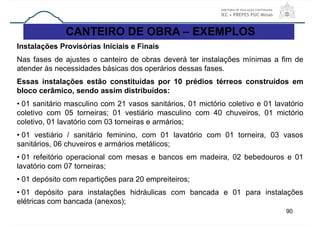 90
CANTEIRO DE OBRA – EXEMPLOS
Instalações Provisórias Iniciais e Finais
Nas fases de ajustes o canteiro de obras deverá ter instalações mínimas a fim de
atender às necessidades básicas dos operários dessas fases.
Essas instalações estão constituídas por 10 prédios térreos construídos em
bloco cerâmico, sendo assim distribuídos:
• 01 sanitário masculino com 21 vasos sanitários, 01 mictório coletivo e 01 lavatório
coletivo com 05 torneiras; 01 vestiário masculino com 40 chuveiros, 01 mictório
coletivo, 01 lavatório com 03 torneiras e armários;
• 01 vestiário / sanitário feminino, com 01 lavatório com 01 torneira, 03 vasos
sanitários, 06 chuveiros e armários metálicos;
• 01 refeitório operacional com mesas e bancos em madeira, 02 bebedouros e 01
lavatório com 07 torneiras;
• 01 depósito com repartições para 20 empreiteiros;
• 01 depósito para instalações hidráulicas com bancada e 01 para instalações
elétricas com bancada (anexos);
 
