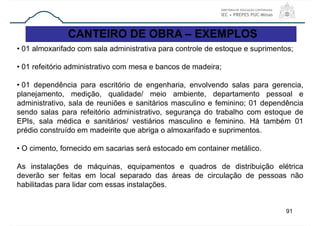 91
CANTEIRO DE OBRA – EXEMPLOS
• 01 almoxarifado com sala administrativa para controle de estoque e suprimentos;
• 01 refeitório administrativo com mesa e bancos de madeira;
• 01 dependência para escritório de engenharia, envolvendo salas para gerencia,
planejamento, medição, qualidade/ meio ambiente, departamento pessoal e
administrativo, sala de reuniões e sanitários masculino e feminino; 01 dependência
sendo salas para refeitório administrativo, segurança do trabalho com estoque de
EPIs, sala médica e sanitários/ vestiários masculino e feminino. Há também 01
prédio construído em madeirite que abriga o almoxarifado e suprimentos.
• O cimento, fornecido em sacarias será estocado em container metálico.
As instalações de máquinas, equipamentos e quadros de distribuição elétrica
deverão ser feitas em local separado das áreas de circulação de pessoas não
habilitadas para lidar com essas instalações.
 