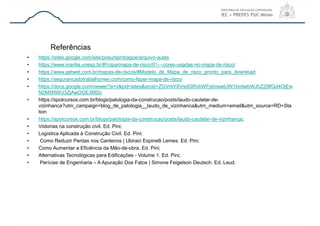 • https://sites.google.com/site/posunipmbagoe/arquivo-aulas
• https://www.marilia.unesp.br/#!/cipa/mapa-de-risco/01---cores-usadas-no-mapa-de-risco/
• https://www.getwet.com.br/mapas-de-riscos/#Modelo_de_Mapa_de_risco_pronto_para_download
• https://segurancadotrabalhonwn.com/como-fazer-mapa-de-risco/
• https://docs.google.com/viewer?a=v&pid=sites&srcid=ZGVmYXVsdGRvbWFpbnxwb3N1bmlwbWJhZ29lfGd4OjEw
N2M5NWU3ZjAwOGE3MDc
• https://spotcursos.com.br/blogs/patologia-da-construcao/posts/laudo-cautelar-de-
vizinhanca?utm_campaign=blog_de_patologia__laudo_de_vizinhanca&utm_medium=email&utm_source=RD+Sta
tion
• https://spotcursos.com.br/blogs/patologia-da-construcao/posts/laudo-cautelar-de-vizinhança;
• Vistorias na construção civil. Ed. Pini;
• Logística Aplicada à Construção Civil. Ed. Pini;
• Como Reduzir Perdas nos Canteiros | Ubiraci Espinelli Lemes. Ed. Pini;
• Como Aumentar a Eficiência da Mão-de-obra. Ed. Pini;
• Alternativas Tecnológicas para Edificações - Volume 1. Ed. Pini;
• Perícias de Engenharia – A Apuração Dos Fatos | Simone Feigelson Deutsch. Ed. Leud.
Referências
 