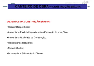 99
OBJETIVOS DA CONSTRUÇÃO ENXUTA:
• Reduzir Desperdícios;
• Aumentar a Produtividade durante a Execução de uma Obra;
• Aumentar a Qualidade da Construção;
• Flexibilizar os Requisitos;
• Reduzir Custos;
• Incrementa a Satisfação do Cliente.
CANTEIRO DE OBRA – CONSTRUÇÃO ENXUTA
 