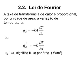 2.2. Lei de Fourier
A taxa de transferência de calor é proporcional,
por unidade de área, a variação de
temperatura.
ou
qx ’’  significa fluxo por área ( W/m2)
q kA
T
x
x = −


q k
T
x
x
"
= −


 