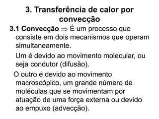 3. Transferência de calor por
convecção
3.1 Convecção  É um processo que
consiste em dois mecanismos que operam
simultaneamente.
Um é devido ao movimento molecular, ou
seja condutor (difusão).
O outro é devido ao movimento
macroscópico, um grande número de
moléculas que se movimentam por
atuação de uma força externa ou devido
ao empuxo (advecção).
 