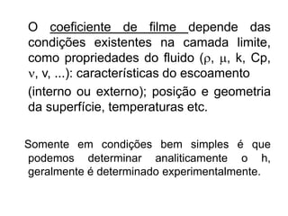 O coeficiente de filme depende das
condições existentes na camada limite,
como propriedades do fluido (, , k, Cp,
, v, ...): características do escoamento
(interno ou externo); posição e geometria
da superfície, temperaturas etc.
Somente em condições bem simples é que
podemos determinar analiticamente o h,
geralmente é determinado experimentalmente.
 