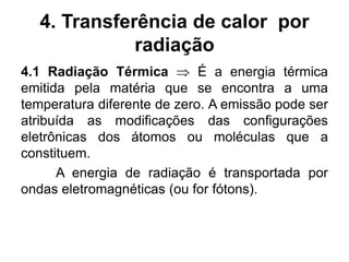 4. Transferência de calor por
radiação
4.1 Radiação Térmica  É a energia térmica
emitida pela matéria que se encontra a uma
temperatura diferente de zero. A emissão pode ser
atribuída as modificações das configurações
eletrônicas dos átomos ou moléculas que a
constituem.
A energia de radiação é transportada por
ondas eletromagnéticas (ou for fótons).
 