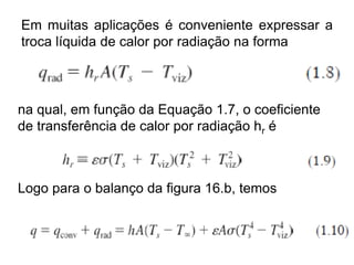 Em muitas aplicações é conveniente expressar a
troca líquida de calor por radiação na forma
na qual, em função da Equação 1.7, o coeficiente
de transferência de calor por radiação hr é
Logo para o balanço da figura 16.b, temos
 
