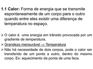 1.1 Calor: Forma de energia que se transmite
espontaneamente de um corpo para o outro
quando entre eles existir uma diferença de
temperatura no espaço.
➢ O calor é uma energia em trânsito provocada por um
gradiente de temperatura.
➢ Grandeza mensurável  Temperatura
➢ Não há necessidade de dois corpos, pode o calor ser
transferido de um ponto a outro, dentro do mesmo
corpo. Ex: aquecimento da ponta de uma faca.
 