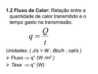 1.2 Fluxo de Calor: Relação entre a
quantidade de calor transmitido e o
tempo gasto na transmissão.
Unidades: ( J/s = W ; Btu/h ; cal/s )
➢ Fluxo  q’’ (W /m2 )
➢ Taxa  q’’ (W)
q
Q
t
=
 